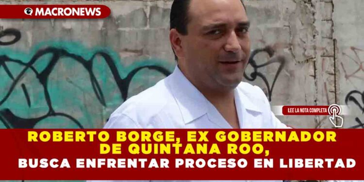 ROBERTO BORGE, EX GOBERNADOR DE QUINTANA ROO, BUSCA ENFRENTAR PROCESO DE LIBERTAD