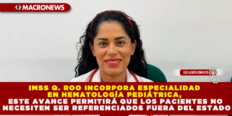 IMSS Q. ROO INCORPORA ESPECIALIDAD EN HEMATOLOGÍA PEDIÁTRICA, ESTE AVANCE PERMITIRÁ QUE LOS PACIENTES NO NECESITEN SER REFERENCIADOS FUERA DEL ESTADO
