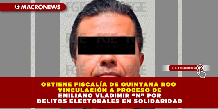 OBTIENE FISCALÍA DE QUINTANA ROO VINCULACIÓN A PROCESO DE EMILIANO VLADIMIR “N” POR DELITOS ELECTORALES EN SOLIDARIDAD