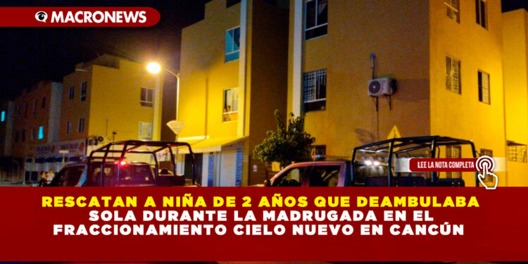 RESCATAN A NIÑA DE 2 AÑOS QUE DEAMBULABA SOLA DURANTE LA MADRUGADA EN EL FRACCIONAMIENTO CIELO NUEVO EN CANCÚN