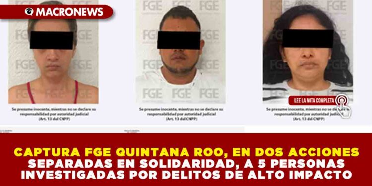 CAPTURA FGE QUINTANA ROO, EN DOS ACCIONES SEPARADAS EN SOLIDARIDAD, A 5 PERSONAS INVESTIGADAS POR DELITOS DE ALTO IMPACTO