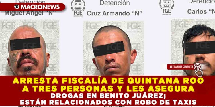 ARRESTA FISCALÍA DE QUINTANA ROO A TRES PERSONAS Y LES ASEGURA DROGAS EN BENITO JUÁREZ; ESTÁN RELACIONADOS CON ROBO DE TAXIS