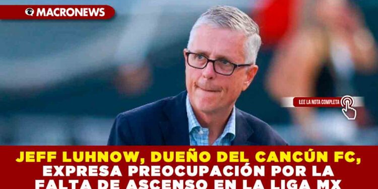 JEFF LUHNOW, DUEÑO DEL CANCÚN FC, EXPRESA PREOCUPACIÓN POR LA FALTA DE ASCENSO EN LA LIGA MX
