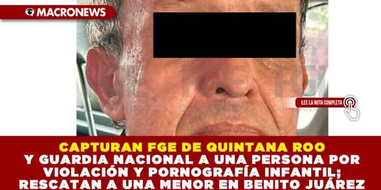 CAPTURAN FGE DE QUINTANA ROO Y GUARDIA NACIONAL A UNA PERSONA POR VIOLACIÓN Y PORNOGRAFÍA INFANTIL; RESCATAN A UNA MENOR EN BENITO JUÁREZ