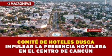 COMITÉ DE HOTELES BUSCA IMPULSAR LA PRESENCIA HOTELERA EN EL CENTRO DE CANCÚN