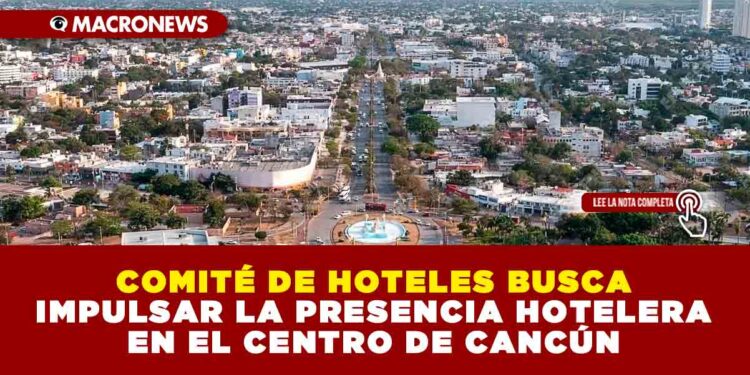 COMITÉ DE HOTELES BUSCA IMPULSAR LA PRESENCIA HOTELERA EN EL CENTRO DE CANCÚN