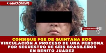 CONSIGUE FGE DE QUINTANA ROO VINCULACIÓN A PROCESO DE UNA PERSONA POR SECUESTRO DE SEIS BRASILEÑOS EN BENITO JUÁREZ