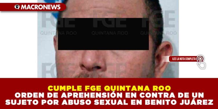 CUMPLE FGE QUINTANA ROO ORDEN DE APREHENSIÓN EN CONTRA DE UN SUJETO POR ABUSO SEXUAL EN BENITO JUÁREZ