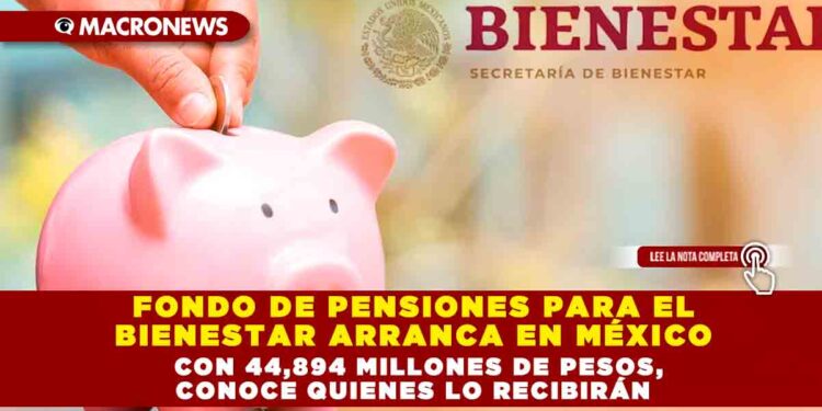 FONDO DE PENSIONES PARA EL BIENESTAR ARRANCA EN MÉXICO CON 44,894 MILLONES DE PESOS, CONOCE QUIENES LO RECIBIRÁN