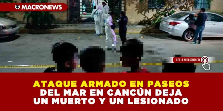 ATAQUE ARMADO EN PASEOS DEL MAR EN CANCÚN DEJA UN MUERTO Y UN LESIONADO