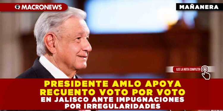 PRESIDENTE AMLO APOYA RECUENTO VOTO POR VOTO EN JALISCO ANTE IMPUGNACIONES POR IRREGULARIDADES