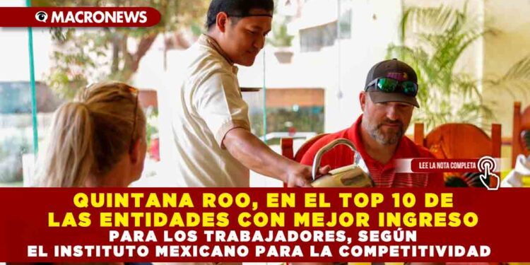 QUINTANA ROO, EN EL TOP 10 DE LAS ENTIDADES CON MEJOR INGRESO PARA LOS TRABAJADORES, SEGÚN EL INSTITUTO MEXICANO PARA LA COMPETITIVIDAD