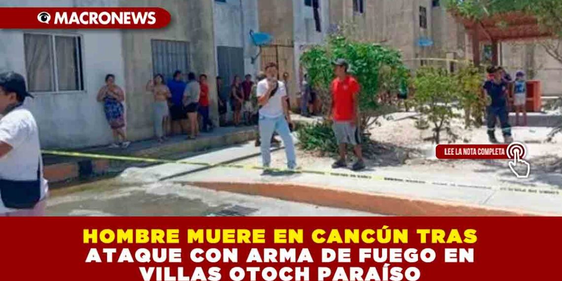 HOMBRE MUERE EN CANCÚN TRAS ATAQUE CON ARMA DE FUEGO EN VILLAS OTOCH PARAÍSO