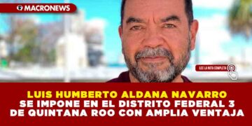 LUIS HUMBERTO ALDANA NAVARRO SE IMPONE EN EL DISTRITO FEDERAL 3 DE QUINTANA ROO CON AMPLIA VENTAJA