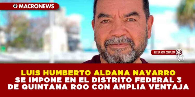 LUIS HUMBERTO ALDANA NAVARRO SE IMPONE EN EL DISTRITO FEDERAL 3 DE QUINTANA ROO CON AMPLIA VENTAJA
