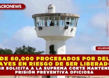 MÁS DE 60,000 PROCESADOS POR DELITOS GRAVES EN RIESGO DE SER LIBERADOS: FGR SOLICITA A LA SUPREMA CORTE MANTENER PRISIÓN PREVENTIVA OFICIOSA
