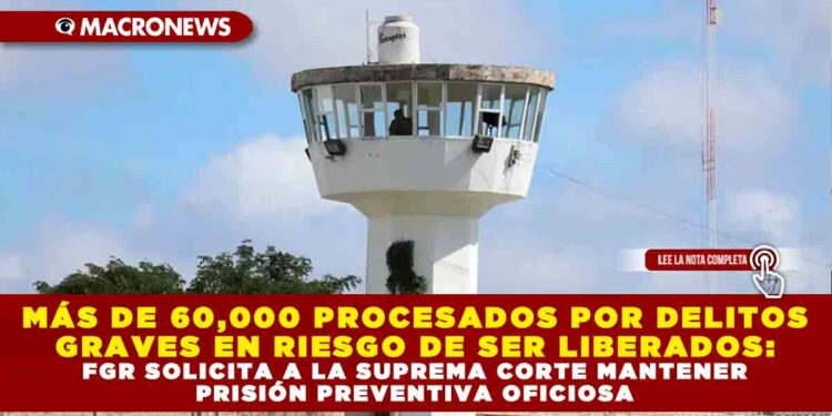 MÁS DE 60,000 PROCESADOS POR DELITOS GRAVES EN RIESGO DE SER LIBERADOS: FGR SOLICITA A LA SUPREMA CORTE MANTENER PRISIÓN PREVENTIVA OFICIOSA