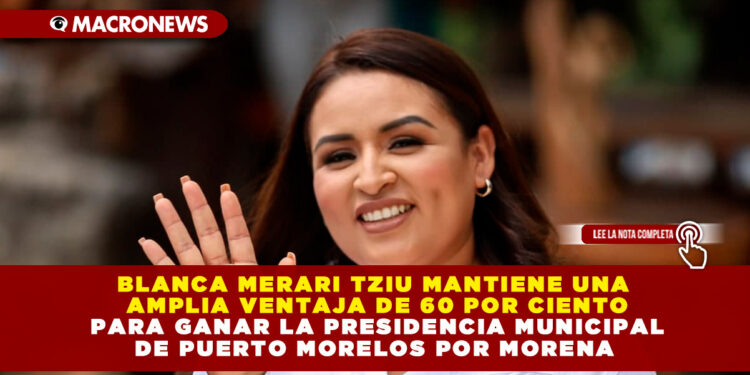 BLANCA MERARI TZIU MANTIENE UNA AMPLIA VENTAJA DEL 60 POR CIENTO PARA GANAR LA PRESIDENCIA MUNICIPAL DE PUERTO MORELOS POR MORENA