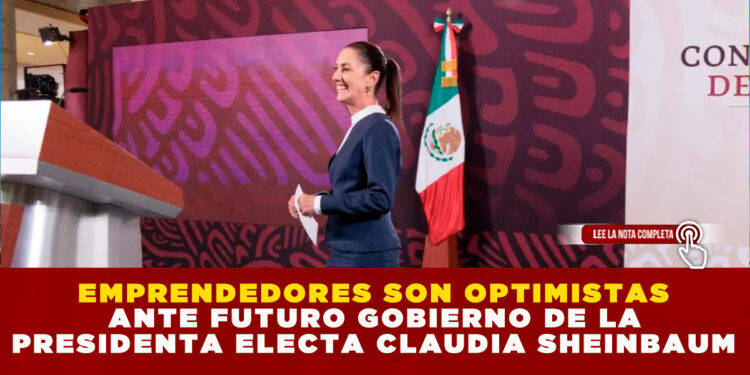 EMPRENDEDORES SON OPTIMISTAS ANTE FUTURO GOBIERNO DE LA PRESIDENTA ELECTA CLAUDIA SHEINBAUM