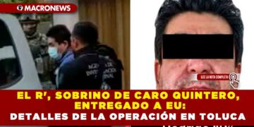 EL R’, SOBRINO DE CARO QUINTERO, ENTREGADO A  EU: DETALLES DE LA OPERACIÓN EN TOLUCA