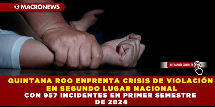 QUINTANA ROO ENFRENTA CRISIS DE VIOLACIÓN EN SEGUNDO LUGAR NACIONAL CON 957 INCIDENTES EN PRIMER SEMESTRE DE 2024