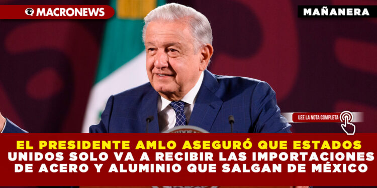 EL PRESIDENTE AMLO ASEGURÓ QUE ESTADOS UNIDOS SOLO VA A RECIBIR LAS IMPORTACIONES DE ACERO Y ALUMINIO QUE SALGAN DE MÉXICO