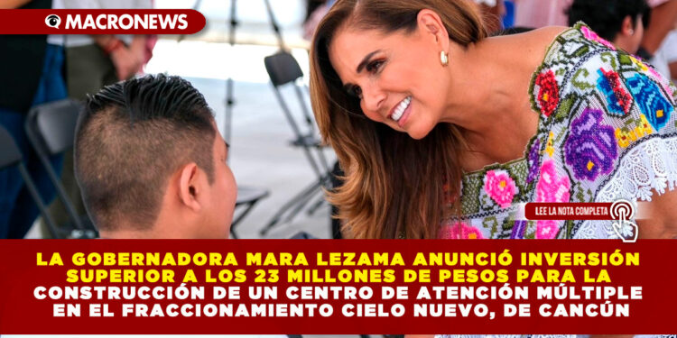 LA GOBERNADORA MARA LEZAMA ANUNCIÓ INVERSIÓN SUPERIOR A LOS 23 MILLONES DE PESOS PARA LA CONSTRUCCIÓN DE UN CENTRO DE ATENCIÓN MÚLTIPLE EN EL FRACCIONAMIENTO CIELO NUEVO, DE CANCÚN