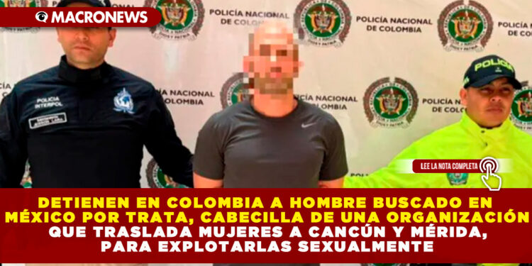 DETIENEN EN COLOMBIA A HOMBRE BUSCADO EN MÉXICO POR TRATA, CABECILLA DE UNA ORGANIZACIÓN QUE TRASLADA MUJERES A CANCÚN Y MÉRIDA, PARA EXPLOTARLAS SEXUALMENTE