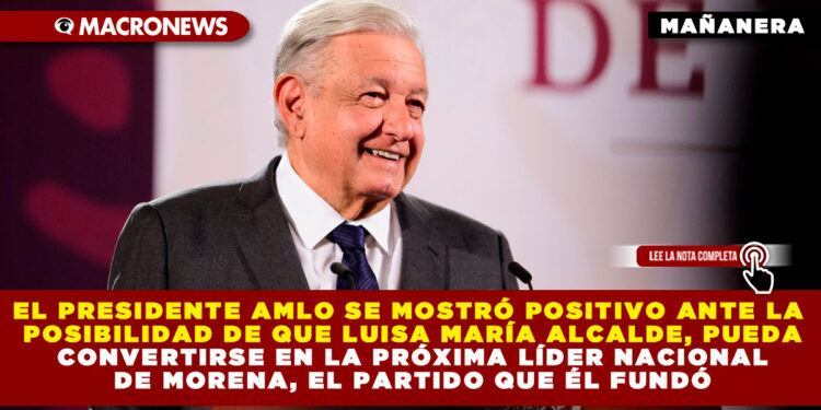 EL PRESIDENTE AMLO SE MOSTRÓ POSITIVO ANTE LA POSIBILIDAD DE QUE LUISA MARÍA ALCALDE, PUEDA CONVERTIRSE EN LA PRÓXIMA LÍDER NACIONAL DE MORENA, EL PARTIDO QUE ÉL FUNDÓ