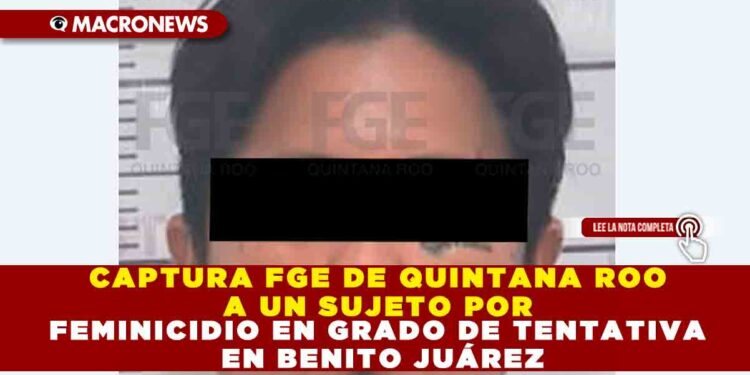 CAPTURA FGE DE QUINTANA ROO A UN SUJETO POR FEMINICIDIO EN GRDO DE TENTATIVA EN BENITO JUÁREZ