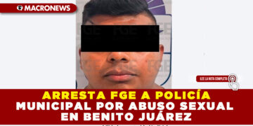 ARRESTA FGE A POLICÍA MUNICIPAL POR ABUSO SEXUAL EN BENITO JUÁREZ