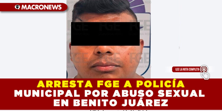ARRESTA FGE A POLICÍA MUNICIPAL POR ABUSO SEXUAL EN BENITO JUÁREZ