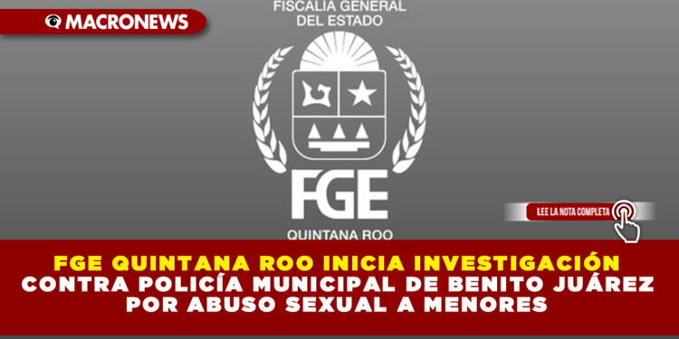 FGE QUINTANA ROO INICIA INVESTIGACIÓN CONTRA POLICÍA MUNICIPAL DE BENITO JUÁREZ POR ABUSO SEXUAL A MENORES