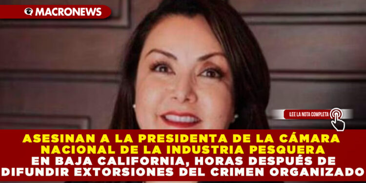 ASESINAN A LA PRESIDENTA DE LA CÁMARA NACIONAL DE LA INDUSTRIA PESQUERA EN BAJA CALIFORNIA, HORAS DESPUÉS DE DIFUNDIR EXTORSIONES DEL CRIMEN ORGANIZADO