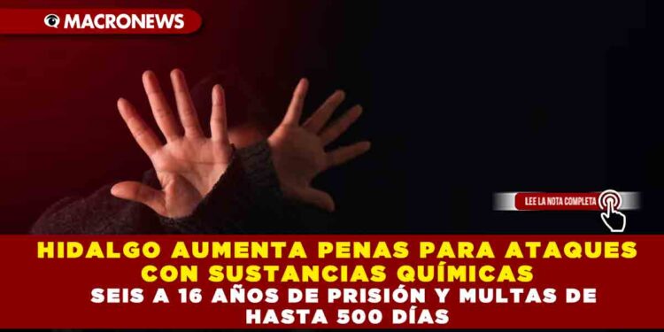 HIDALGO AUMENTA PENAS PARA ATAQUES CON SUSTANCIAS QUÍMICAS  SEIS A 16 AÑOS DE PRISIÓN Y MULTAS DE HASTA 500 DÍAS