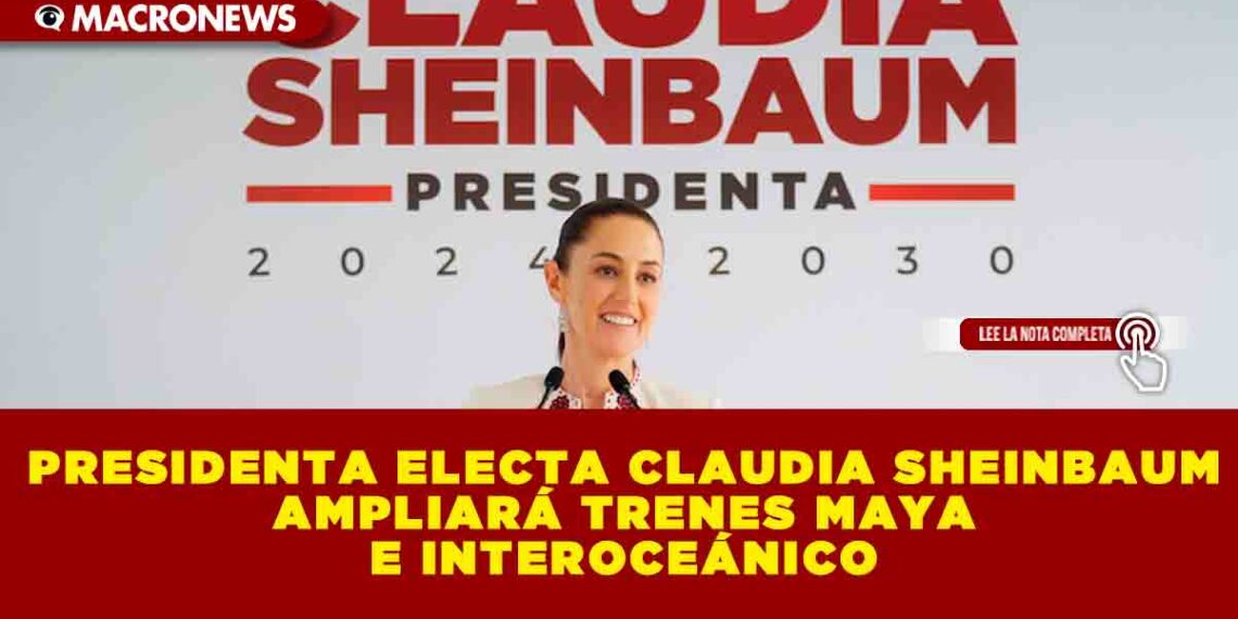 PRESIDENTA ELECTA CLAUDIA SHEINBAUM AMPLIARÁ TRENES MAYA E INTEROCEÁNICO