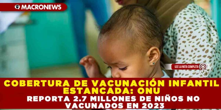 COBERTURA DE VACUNACIÓN INFANTIL ESTANCADA: ONU REPORTA 2.7 MILLONES DE NIÑOS NO VACUNADOS EN 2023