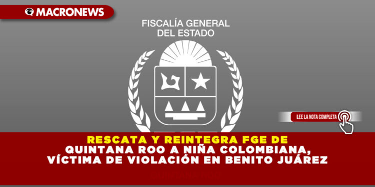 RESCATA Y REINTEGRA FGE DE QUINTANA ROO A NIÑA COLOMBIANA, VÍCTIMA DE VIOLACIÓN EN BENITO JUÁREZ