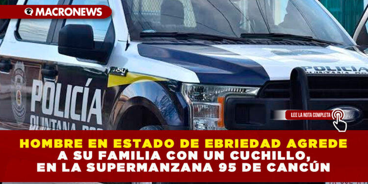 HOMBRE EN ESTADO DE EBRIEDAD AGREDE A SU FAMILIA CON UN CUCHILLO, EN LA SUPERMANZANA 95 DE CANCÚN