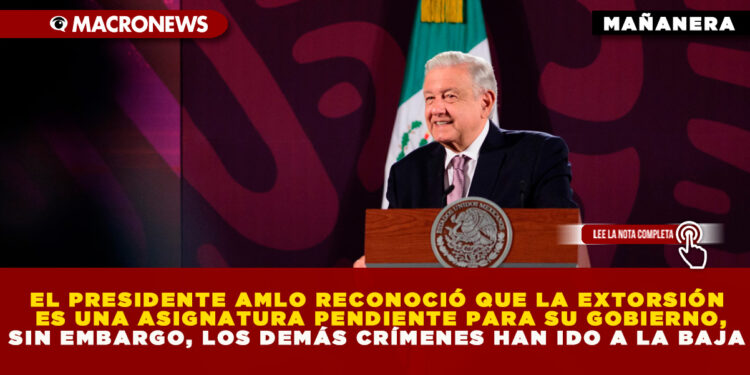 EL PRESIDENTE AMLO RECONOCIÓ QUE LA EXTORSIÓN ES UNA ASIGNATURA PENDIENTE PARA SU GOBIERNO, SIN EMBARGO, LOS DEMÁS CRÍMENES HAN IDO A LA BAJA