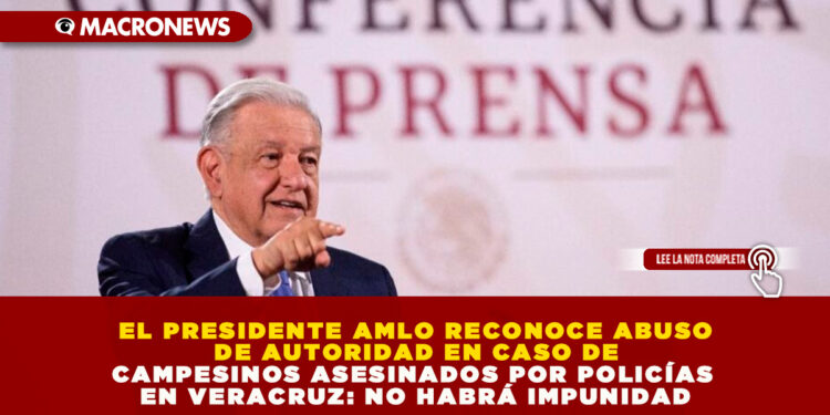 EL PRESIDENTE AMLO RECONOCE ABUSO DE AUTORIDAD EN CASO DE CAMPESINOS ASESINADOS POR POLICÍAS EN VERACRUZ: “NO HABRÁ IMPUNIDAD”