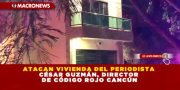 ATACAN VIVIENDA DEL PERIODISTA CÉSAR GUZMÁN, DIRECTOR DE CÓDIGO ROJO CANCÚN