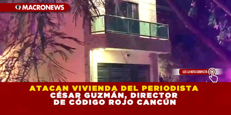 ATACAN VIVIENDA DEL PERIODISTA CÉSAR GUZMÁN, DIRECTOR DE CÓDIGO ROJO CANCÚN