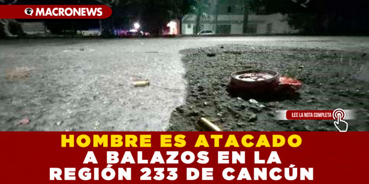 HOMBRE ES ATACADO A BALAZOS EN LA REGIÓN 233 DE CANCÚN