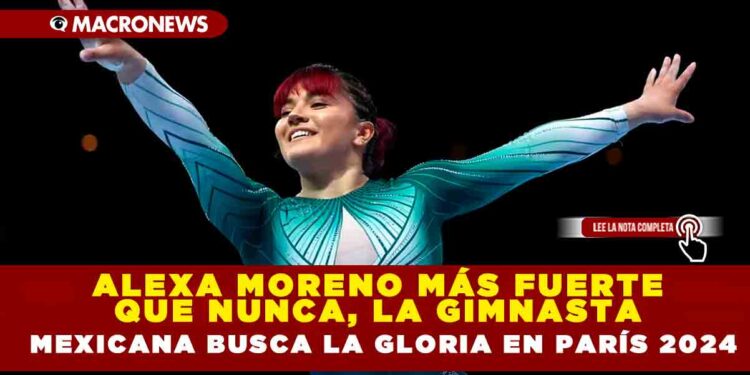 ALEXA MORENO MÁS FUERTE QUE NUNCA, LA GIMNASTA MEXICANA BUSCA LA GLORIA EN PARÍS 2024