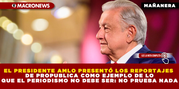 EL PRESIDENTE AMLO PRESENTÓ LOS REPORTAJES DE PROPUBLICA COMO EJEMPLO DE LO QUE EL PERIODISMO NO DEBE SER: NO PRUEBA NADA