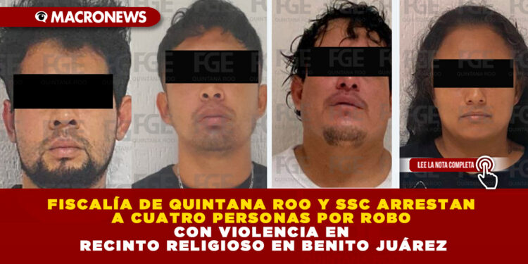 FISCALÍA DE QUINTANA ROO Y SSC ARRESTAN A CUATRO PERSONAS POR ROBO CON VIOLENCIA EN RECINTO RELIGIOSO EN BENITO JUÁREZ