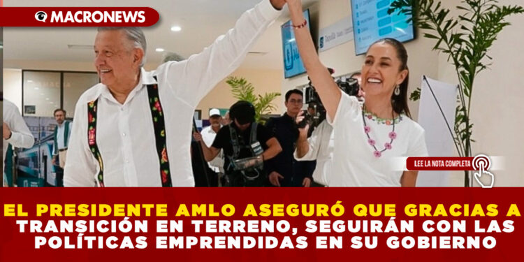 EL PRESIDENTE AMLO ASEGURÓ QUE GRACIAS A TRANSICIÓN EN TERRENO, SEGUIRÁN CON LAS POLÍTICAS EMPRENDIDAS EN SU GOBIERNO