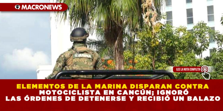 ELEMENTOS DE LA MARINA DISPARAN CONTRA MOTOCICLISTA EN CANCÚN; IGNORÓ LAS ÓRDENES DE DETENERSE Y RECIBIÓ UN BALAZO