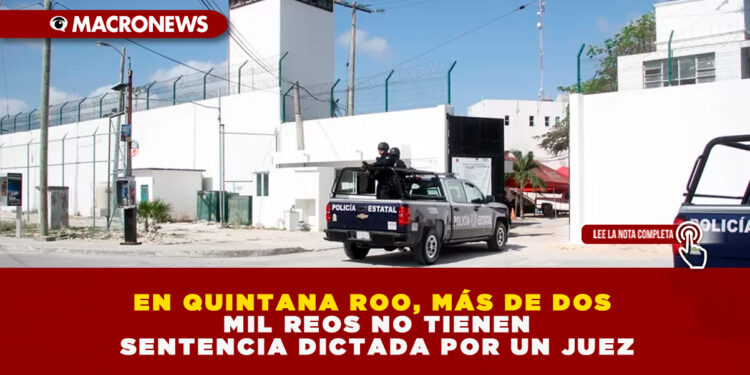 EN QUINTANA ROO, MÁS DE DOS MIL REOS NO TIENEN SENTENCIA DICTADA POR UN JUEZ